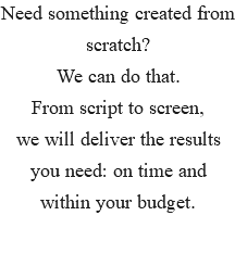 Need something created from scratch? We can do that. From script to screen, we will deliver the results you need: on time and within your budget. 