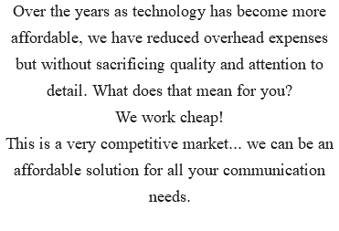 Over the years as technology has become more affordable, we have reduced overhead expenses but without sacrificing quality and attention to detail. What does that mean for you? We work cheap! This is a very competitive market... we can be an affordable solution for all your communication needs.