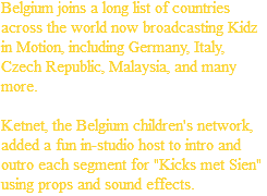 Belgium joins a long list of countries across the world now broadcasting Kidz in Motion, including Germany, Italy, Czech Republic, Malaysia, and many more. Ketnet, the Belgium children's network, added a fun in-studio host to intro and outro each segment for "Kicks met Sien" using props and sound effects.