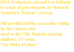 DNA Productions selected Lee Editorial to create all post elements for Weird Al Yankovic's "Fatman" cartoons. Phil provided off-line and on-line editing for the cartoons that aired on the CBS Saturday morning children's TV series, "The Weird Al Show."