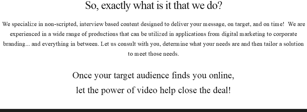 So, exactly what is it that we do? We specialize in non-scripted, interview based content designed to deliver your message, on target, and on time! We are experienced in a wide range of productions that can be utilized in applications from digital marketing to corporate branding... and everything in between. Let us consult with you, determine what your needs are and then tailor a solution to meet those needs. Once your target audience finds you online, let the power of video help close the deal! 